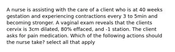 A nurse is assisting with the care of a client who is at 40 weeks gestation and experiencing contractions every 3 to 5min and becoming stronger. A vaginal exam reveals that the clients cervix is 3cm dilated, 80% effaced, and -1 station. The client asks for pain medication. Which of the following actions should the nurse take? select all that apply