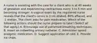 A nurse is assisting with the care for a client who is at 40 weeks of gestation and experiencing contractions every 3 to 5 min and becoming stronger. A vaginal exam by the registered nurse reveals that the client's cervix is 3 cm dilated, 80% effaced, and -1 station. The client asks for pain medication. Which of the following actions should the nurse prepare to take? (Select all that apply.) A. Encourage use of patterned breathing techniques. B. Insert an indwelling urinary catheter. C. Administer opioid analgesic medication. D. Suggest application of cold. E. Provide ice chips.