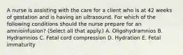 A nurse is assisting with the care for a client who is at 42 weeks of gestation and is having an ultrasound. For which of the following conditions should the nurse prepare for an amnioinfusion? (Select all that apply.) A. Oligohydramnios B. Hydramnios C. Fetal cord compression D. Hydration E. Fetal immaturity