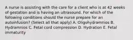 A nurse is assisting with the care for a client who is at 42 weeks of gestation and is having an ultrasound. For which of the following conditions should the nurse prepare for an autoinfusion? (Select all that apply) A. Oligohydramnios B. Hydramnios C. Fetal cord compression D. Hydration E. Fetal immaturity