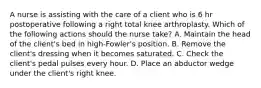 A nurse is assisting with the care of a client who is 6 hr postoperative following a right total knee arthroplasty. Which of the following actions should the nurse take? A. Maintain the head of the client's bed in high-Fowler's position. B. Remove the client's dressing when it becomes saturated. C. Check the client's pedal pulses every hour. D. Place an abductor wedge under the client's right knee.