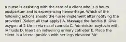 A nurse is assisting with the care of a client who is 8 hours postpartum and is experiencing hemorrhage. Which of the following actions should the nurse implement after notifying the provider? (Select all that apply.) A. Massage the fundus B. Give oxygen at 2 L/min via nasal cannula C. Administer oxytocin with IV fluids D. Insert an indwelling urinary catheter E. Place the client in a lateral position with her legs elevated 30°