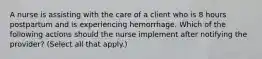 A nurse is assisting with the care of a client who is 8 hours postpartum and is experiencing hemorrhage. Which of the following actions should the nurse implement after notifying the provider? (Select all that apply.)