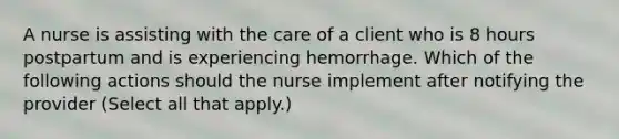 A nurse is assisting with the care of a client who is 8 hours postpartum and is experiencing hemorrhage. Which of the following actions should the nurse implement after notifying the provider (Select all that apply.)