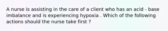 A nurse is assisting in the care of a client who has an acid - base imbalance and is experiencing hypoxia . Which of the following actions should the nurse take first ?