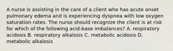 A nurse is assisting in the care of a client who has acute onset pulmonary edema and is experiencing dyspnea with low oxygen saturation rates. The nurse should recognize the client is at risk for which of the following acid-base imbalances? A. respiratory acidosis B. respiratory alkalosis C. metabolic acidosis D. metabolic alkalosis