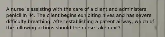 A nurse is assisting with the care of a client and administers penicillin IM. The client begins exhibiting hives and has severe difficulty breathing. After establishing a patent airway, which of the following actions should the nurse take next?