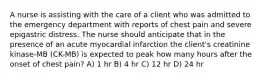 A nurse is assisting with the care of a client who was admitted to the emergency department with reports of chest pain and severe epigastric distress. The nurse should anticipate that in the presence of an acute myocardial infarction the client's creatinine kinase-MB (CK-MB) is expected to peak how many hours after the onset of chest pain? A) 1 hr B) 4 hr C) 12 hr D) 24 hr