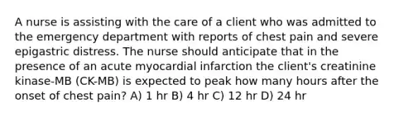 A nurse is assisting with the care of a client who was admitted to the emergency department with reports of chest pain and severe epigastric distress. The nurse should anticipate that in the presence of an acute myocardial infarction the client's creatinine kinase-MB (CK-MB) is expected to peak how many hours after the onset of chest pain? A) 1 hr B) 4 hr C) 12 hr D) 24 hr