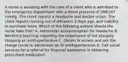 A nurse is assisting with the care of a client who is admitted to the emergency department with a blood pressure of 266/147 mmHg. The client reports a headache and double vision. The client reports running out of diltiazem 3 days ago, and inability to purchase more. Which of the following actions should the nurse take first? A. Administer acetaminophen for headache B. Reinforce teaching regarding the importance of not abruptly stopping an antihypertensive C. Obtain IV access and ask the charge nurse to administer an IV antihypertensive D. Call social services for a referral for financial assistance in obtaining prescribed medication