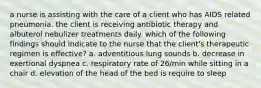 a nurse is assisting with the care of a client who has AIDS related pneumonia. the client is receiving antibiotic therapy and albuterol nebulizer treatments daily. which of the following findings should indicate to the nurse that the client's therapeutic regimen is effective? a. adventitious lung sounds b. decrease in exertional dyspnea c. respiratory rate of 26/min while sitting in a chair d. elevation of the head of the bed is require to sleep