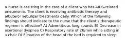 A nurse is assisting in the care of a client who has AIDS-related pneumonia. The client is receiving antibiotic therapy and albuterol nebulizer treatments daily. Which of the following findings should indicate to the nurse that the client's therapeutic regimen is effective? A) Adventitious lung sounds B) Decrease in exertional dyspnea C) Respiratory rate of 26/min while sitting in a chair D) Elevation of the head of the bed is required to sleep