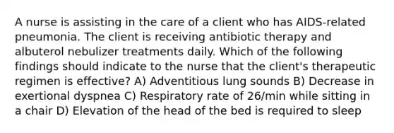 A nurse is assisting in the care of a client who has AIDS-related pneumonia. The client is receiving antibiotic therapy and albuterol nebulizer treatments daily. Which of the following findings should indicate to the nurse that the client's therapeutic regimen is effective? A) Adventitious lung sounds B) Decrease in exertional dyspnea C) Respiratory rate of 26/min while sitting in a chair D) Elevation of the head of the bed is required to sleep