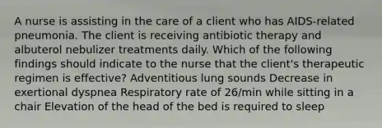 A nurse is assisting in the care of a client who has AIDS-related pneumonia. The client is receiving antibiotic therapy and albuterol nebulizer treatments daily. Which of the following findings should indicate to the nurse that the client's therapeutic regimen is effective? Adventitious lung sounds Decrease in exertional dyspnea Respiratory rate of 26/min while sitting in a chair Elevation of the head of the bed is required to sleep