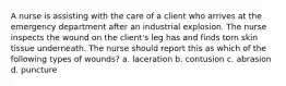 A nurse is assisting with the care of a client who arrives at the emergency department after an industrial explosion. The nurse inspects the wound on the client's leg has and finds torn skin tissue underneath. The nurse should report this as which of the following types of wounds? a. laceration b. contusion c. abrasion d. puncture