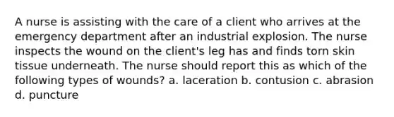 A nurse is assisting with the care of a client who arrives at the emergency department after an industrial explosion. The nurse inspects the wound on the client's leg has and finds torn skin tissue underneath. The nurse should report this as which of the following types of wounds? a. laceration b. contusion c. abrasion d. puncture