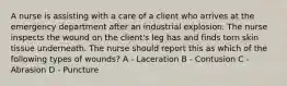 A nurse is assisting with a care of a client who arrives at the emergency department after an industrial explosion. The nurse inspects the wound on the client's leg has and finds torn skin tissue underneath. The nurse should report this as which of the following types of wounds? A - Laceration B - Contusion C - Abrasion D - Puncture