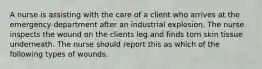 A nurse is assisting with the care of a client who arrives at the emergency department after an industrial explosion. The nurse inspects the wound on the clients leg and finds torn skin tissue underneath. The nurse should report this as which of the following types of wounds.