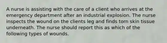 A nurse is assisting with the care of a client who arrives at the emergency department after an industrial explosion. The nurse inspects the wound on the clients leg and finds torn skin tissue underneath. The nurse should report this as which of the following types of wounds.