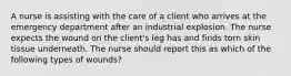 A nurse is assisting with the care of a client who arrives at the emergency department after an industrial explosion. The nurse expects the wound on the client's leg has and finds torn skin tissue underneath. The nurse should report this as which of the following types of wounds?