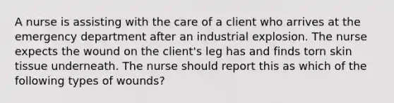 A nurse is assisting with the care of a client who arrives at the emergency department after an industrial explosion. The nurse expects the wound on the client's leg has and finds torn skin tissue underneath. The nurse should report this as which of the following types of wounds?