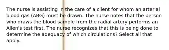 The nurse is assisting in the care of a client for whom an arterial blood gas (ABG) must be drawn. The nurse notes that the person who draws the blood sample from the radial artery performs an Allen's test first. The nurse recognizes that this is being done to determine the adequacy of which circulations? Select all that apply.