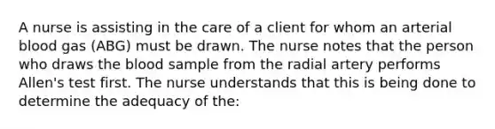 A nurse is assisting in the care of a client for whom an arterial blood gas (ABG) must be drawn. The nurse notes that the person who draws the blood sample from the radial artery performs Allen's test first. The nurse understands that this is being done to determine the adequacy of the: