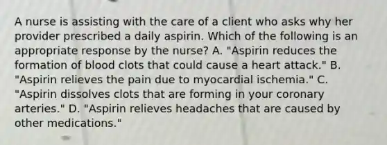 A nurse is assisting with the care of a client who asks why her provider prescribed a daily aspirin. Which of the following is an appropriate response by the nurse? A. "Aspirin reduces the formation of blood clots that could cause a heart attack." B. "Aspirin relieves the pain due to myocardial ischemia." C. "Aspirin dissolves clots that are forming in your coronary arteries." D. "Aspirin relieves headaches that are caused by other medications."