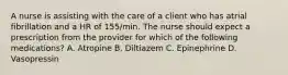 A nurse is assisting with the care of a client who has atrial fibrillation and a HR of 155/min. The nurse should expect a prescription from the provider for which of the following medications? A. Atropine B. Diltiazem C. Epinephrine D. Vasopressin