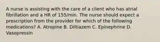 A nurse is assisting with the care of a client who has atrial fibrillation and a HR of 155/min. The nurse should expect a prescription from the provider for which of the following medications? A. Atropine B. Diltiazem C. Epinephrine D. Vasopressin