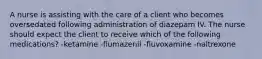 A nurse is assisting with the care of a client who becomes oversedated following administration of diazepam IV. The nurse should expect the client to receive which of the following medications? -ketamine -flumazenil -fluvoxamine -naltrexone