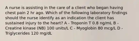 A nurse is assisting in the care of a client who began having chest pain 2 hr ago. Which of the following laboratory findings should the nurse identify as an indication the client has sustained injury to the heart? A - Troponin T 0.8 ng/mL B - Creatine kinase (NB) 100 units/L C - Myoglobin 80 mcg/L D - Triglycerides 120 mg/dL