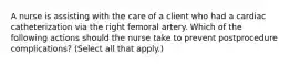 A nurse is assisting with the care of a client who had a cardiac catheterization via the right femoral artery. Which of the following actions should the nurse take to prevent postprocedure complications? (Select all that apply.)