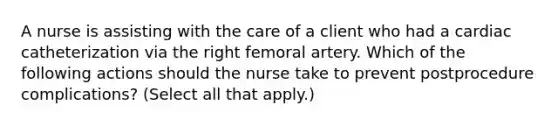 A nurse is assisting with the care of a client who had a cardiac catheterization via the right femoral artery. Which of the following actions should the nurse take to prevent postprocedure complications? (Select all that apply.)