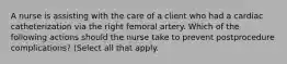 A nurse is assisting with the care of a client who had a cardiac catheterization via the right femoral artery. Which of the following actions should the nurse take to prevent postprocedure complications? (Select all that apply.