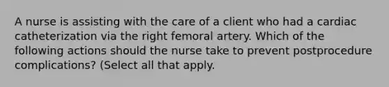 A nurse is assisting with the care of a client who had a cardiac catheterization via the right femoral artery. Which of the following actions should the nurse take to prevent postprocedure complications? (Select all that apply.