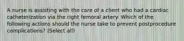 A nurse is assisting with the care of a client who had a cardiac catheterization via the right femoral artery. Which of the following actions should the nurse take to prevent postprocedure complications? (Select all)