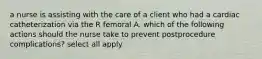 a nurse is assisting with the care of a client who had a cardiac catheterization via the R femoral A. which of the following actions should the nurse take to prevent postprocedure complications? select all apply