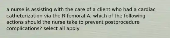 a nurse is assisting with the care of a client who had a cardiac catheterization via the R femoral A. which of the following actions should the nurse take to prevent postprocedure complications? select all apply