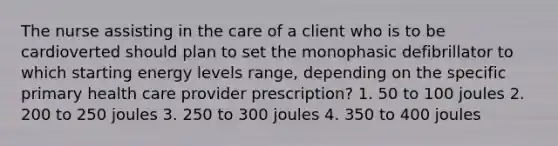 The nurse assisting in the care of a client who is to be cardioverted should plan to set the monophasic defibrillator to which starting energy levels range, depending on the specific primary health care provider prescription? 1. 50 to 100 joules 2. 200 to 250 joules 3. 250 to 300 joules 4. 350 to 400 joules