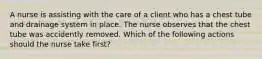 A nurse is assisting with the care of a client who has a chest tube and drainage system in place. The nurse observes that the chest tube was accidently removed. Which of the following actions should the nurse take first?