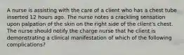 A nurse is assisting with the care of a client who has a chest tube inserted 12 hours ago. The nurse notes a crackling sensation upon palpation of the skin on the right side of the client's chest. The nurse should notify the charge nurse that he client is demonstrating a clinical manifestation of which of the following complications?