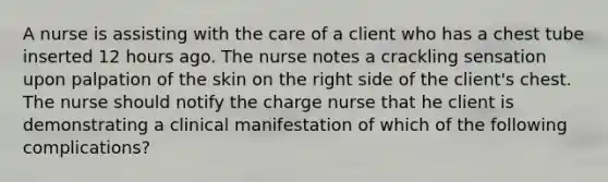 A nurse is assisting with the care of a client who has a chest tube inserted 12 hours ago. The nurse notes a crackling sensation upon palpation of the skin on the right side of the client's chest. The nurse should notify the charge nurse that he client is demonstrating a clinical manifestation of which of the following complications?