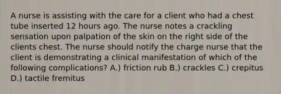 A nurse is assisting with the care for a client who had a chest tube inserted 12 hours ago. The nurse notes a crackling sensation upon palpation of the skin on the right side of the clients chest. The nurse should notify the charge nurse that the client is demonstrating a clinical manifestation of which of the following complications? A.) friction rub B.) crackles C.) crepitus D.) tactile fremitus