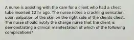 A nurse is assisting with the care for a client who had a chest tube inserted 12 hr ago. The nurse notes a crackling sensation upon palpation of the skin on the right side of the clients chest. The nurse should notify the charge nurse that the client is demonstrating a clinical manifestation of which of the following complications?