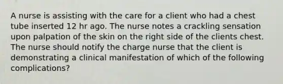 A nurse is assisting with the care for a client who had a chest tube inserted 12 hr ago. The nurse notes a crackling sensation upon palpation of the skin on the right side of the clients chest. The nurse should notify the charge nurse that the client is demonstrating a clinical manifestation of which of the following complications?