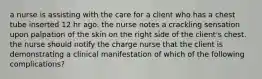 a nurse is assisting with the care for a client who has a chest tube inserted 12 hr ago. the nurse notes a crackling sensation upon palpation of the skin on the right side of the client's chest. the nurse should notify the charge nurse that the client is demonstrating a clinical manifestation of which of the following complications?