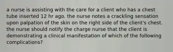 a nurse is assisting with the care for a client who has a chest tube inserted 12 hr ago. the nurse notes a crackling sensation upon palpation of the skin on the right side of the client's chest. the nurse should notify the charge nurse that the client is demonstrating a clinical manifestation of which of the following complications?