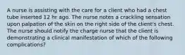 A nurse is assisting with the care for a client who had a chest tube inserted 12 hr ago. The nurse notes a crackling sensation upon palpation of the skin on the right side of the client's chest. The nurse should notify the charge nurse that the client is demonstrating a clinical manifestation of which of the following complications?