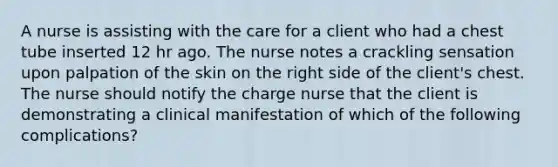 A nurse is assisting with the care for a client who had a chest tube inserted 12 hr ago. The nurse notes a crackling sensation upon palpation of the skin on the right side of the client's chest. The nurse should notify the charge nurse that the client is demonstrating a clinical manifestation of which of the following complications?